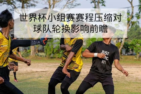 世界杯小组赛赛程压缩对球队轮换影响前瞻